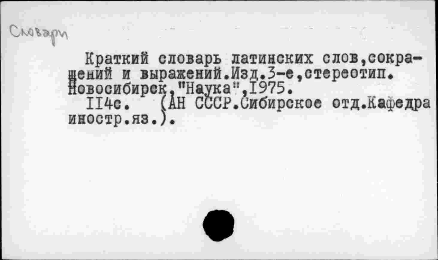 ﻿Краткий словарь латинских слов,сокра-8ений и выражений.Изд.3-е,стереотип.
овосибирск, ’’Наука!', 1975.
114с. (АН СССР.Сибирское отд.Кафедра иностр.яз.).